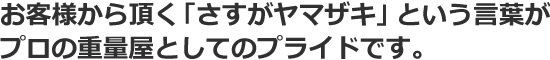 お客様から頂く「さすがヤマザキ」という言葉がプロの重量屋としてのプライドです。